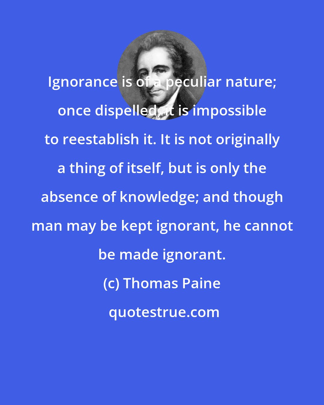 Thomas Paine: Ignorance is of a peculiar nature; once dispelled, it is impossible to reestablish it. It is not originally a thing of itself, but is only the absence of knowledge; and though man may be kept ignorant, he cannot be made ignorant.