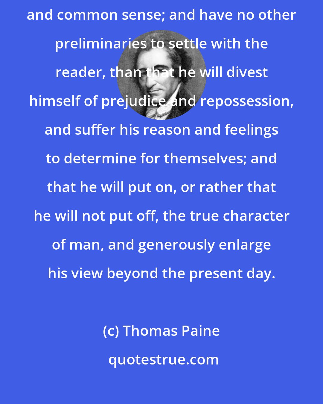 Thomas Paine: In the following pages I offer nothing more than simple facts, plain arguments, and common sense; and have no other preliminaries to settle with the reader, than that he will divest himself of prejudice and repossession, and suffer his reason and feelings to determine for themselves; and that he will put on, or rather that he will not put off, the true character of man, and generously enlarge his view beyond the present day.