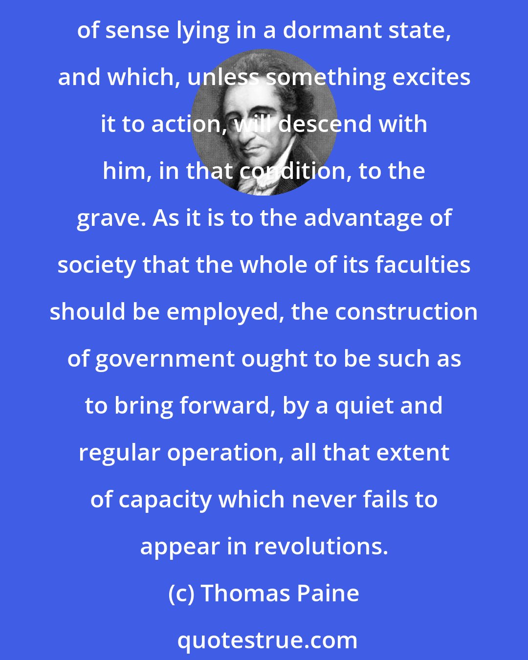 Thomas Paine: It appears to general observation, that revolutions create genius and talents; but those events do no more than bring them forward. There is existing in man, a mass of sense lying in a dormant state, and which, unless something excites it to action, will descend with him, in that condition, to the grave. As it is to the advantage of society that the whole of its faculties should be employed, the construction of government ought to be such as to bring forward, by a quiet and regular operation, all that extent of capacity which never fails to appear in revolutions.