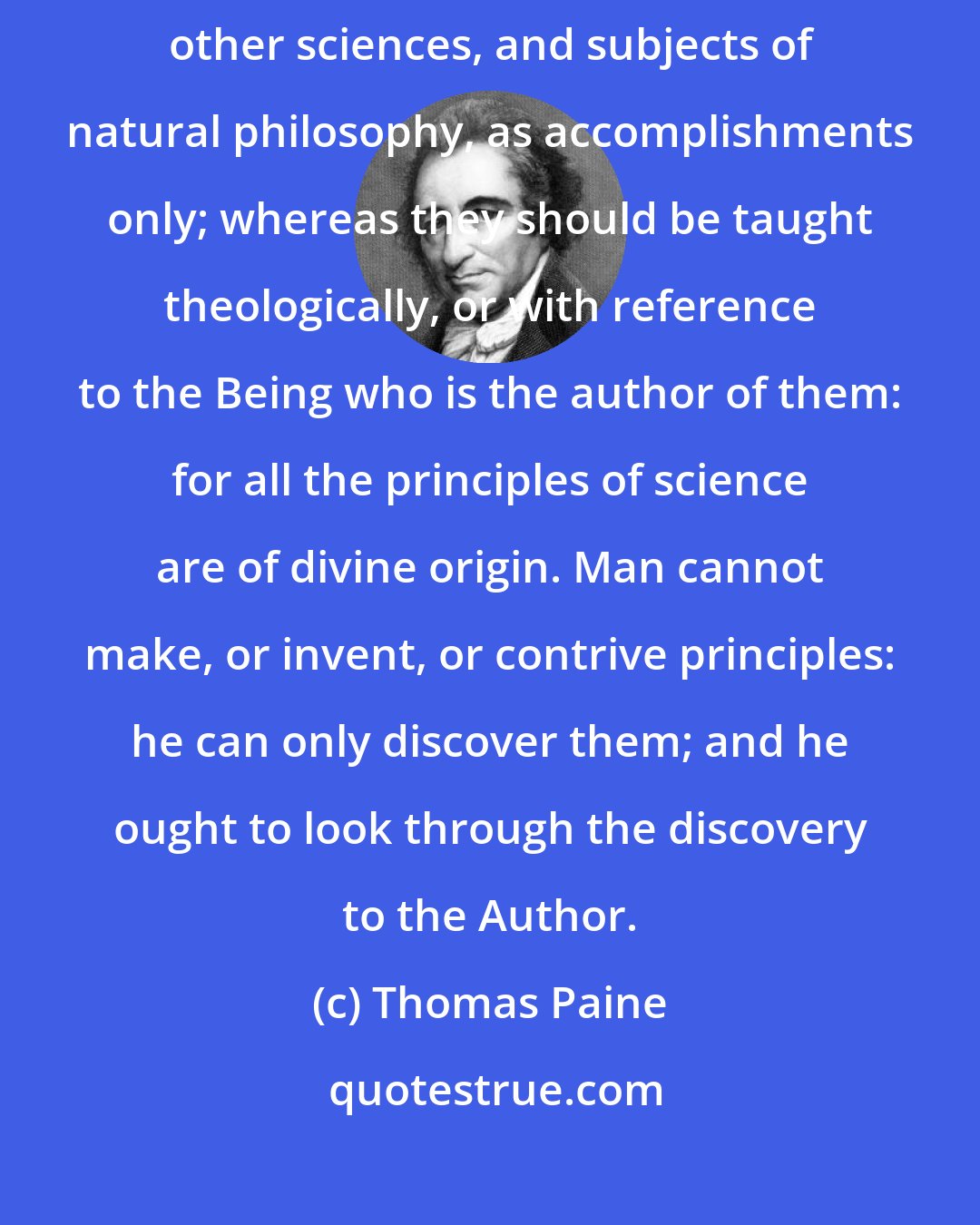 Thomas Paine: It has been the error of the schools to teach astronomy, and all the other sciences, and subjects of natural philosophy, as accomplishments only; whereas they should be taught theologically, or with reference to the Being who is the author of them: for all the principles of science are of divine origin. Man cannot make, or invent, or contrive principles: he can only discover them; and he ought to look through the discovery to the Author.