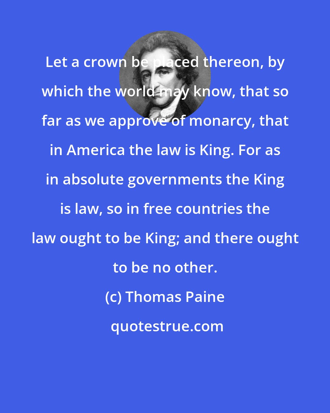 Thomas Paine: Let a crown be placed thereon, by which the world may know, that so far as we approve of monarcy, that in America the law is King. For as in absolute governments the King is law, so in free countries the law ought to be King; and there ought to be no other.