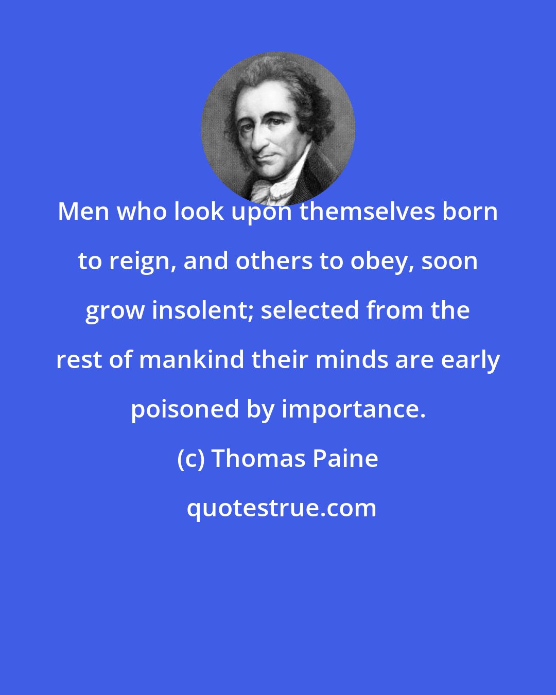 Thomas Paine: Men who look upon themselves born to reign, and others to obey, soon grow insolent; selected from the rest of mankind their minds are early poisoned by importance.