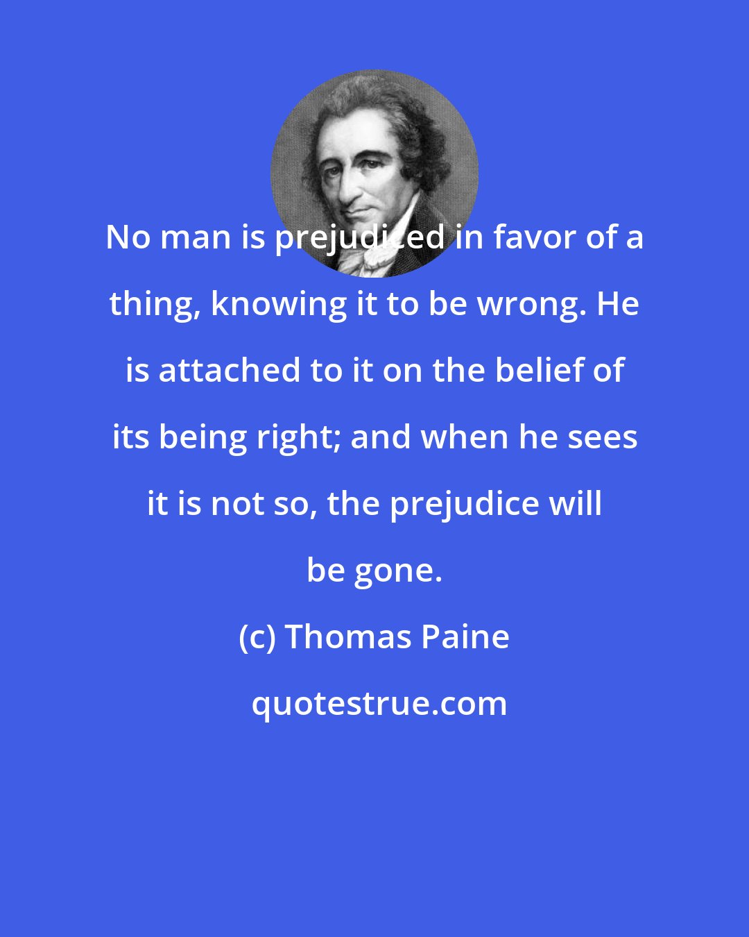 Thomas Paine: No man is prejudiced in favor of a thing, knowing it to be wrong. He is attached to it on the belief of its being right; and when he sees it is not so, the prejudice will be gone.