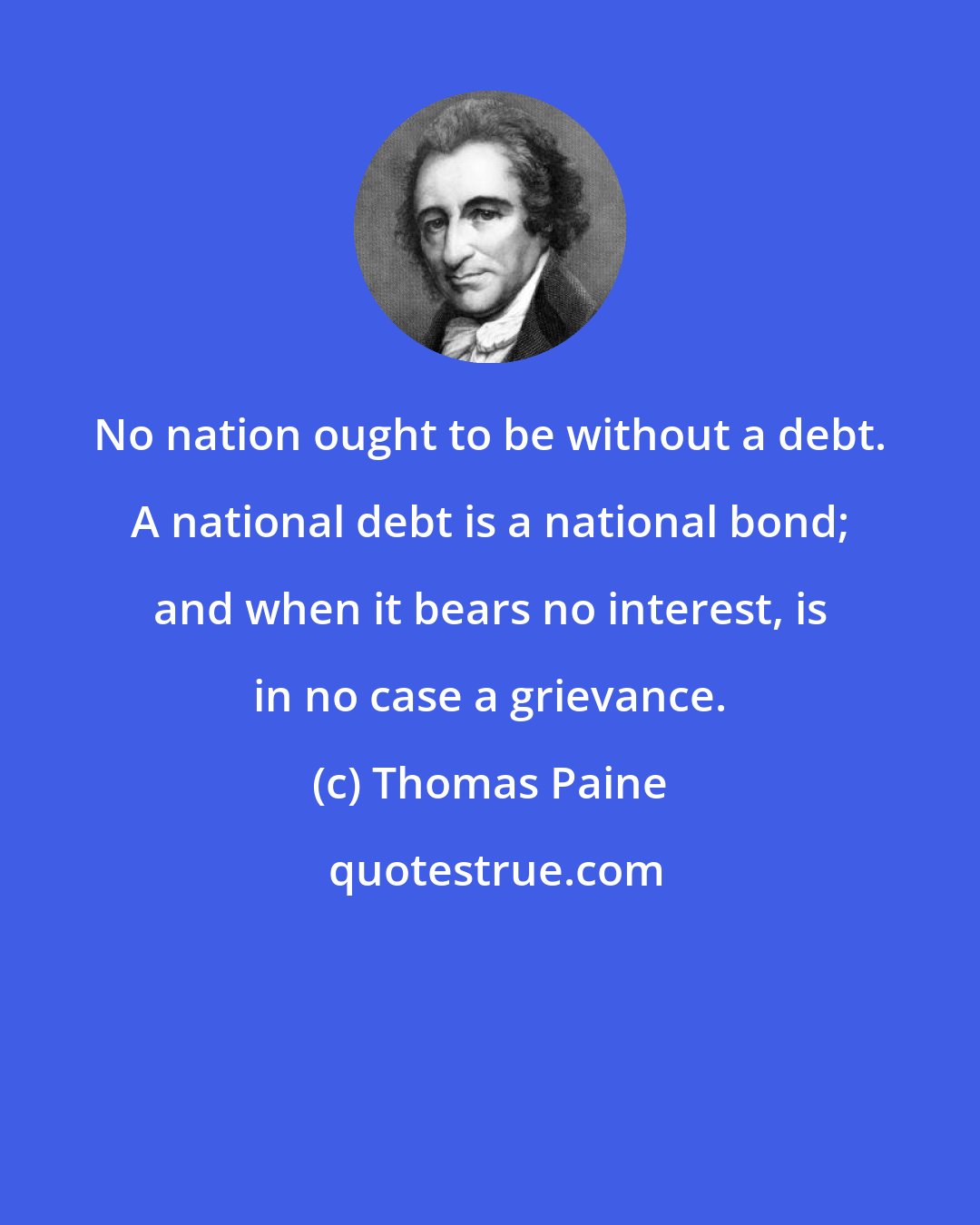 Thomas Paine: No nation ought to be without a debt. A national debt is a national bond; and when it bears no interest, is in no case a grievance.