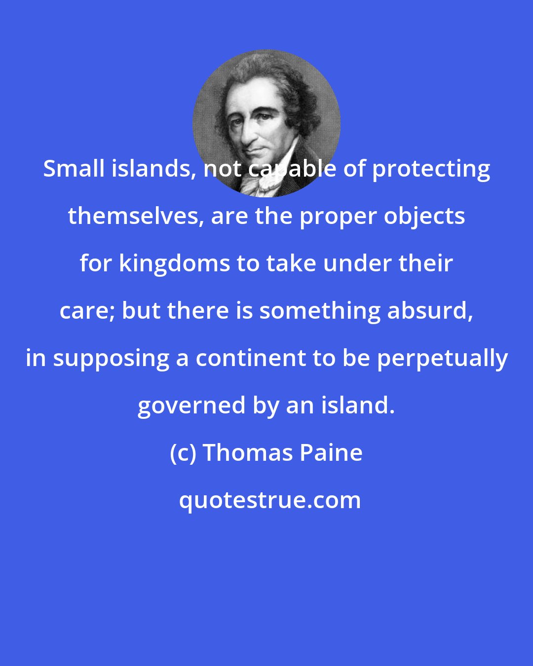 Thomas Paine: Small islands, not capable of protecting themselves, are the proper objects for kingdoms to take under their care; but there is something absurd, in supposing a continent to be perpetually governed by an island.