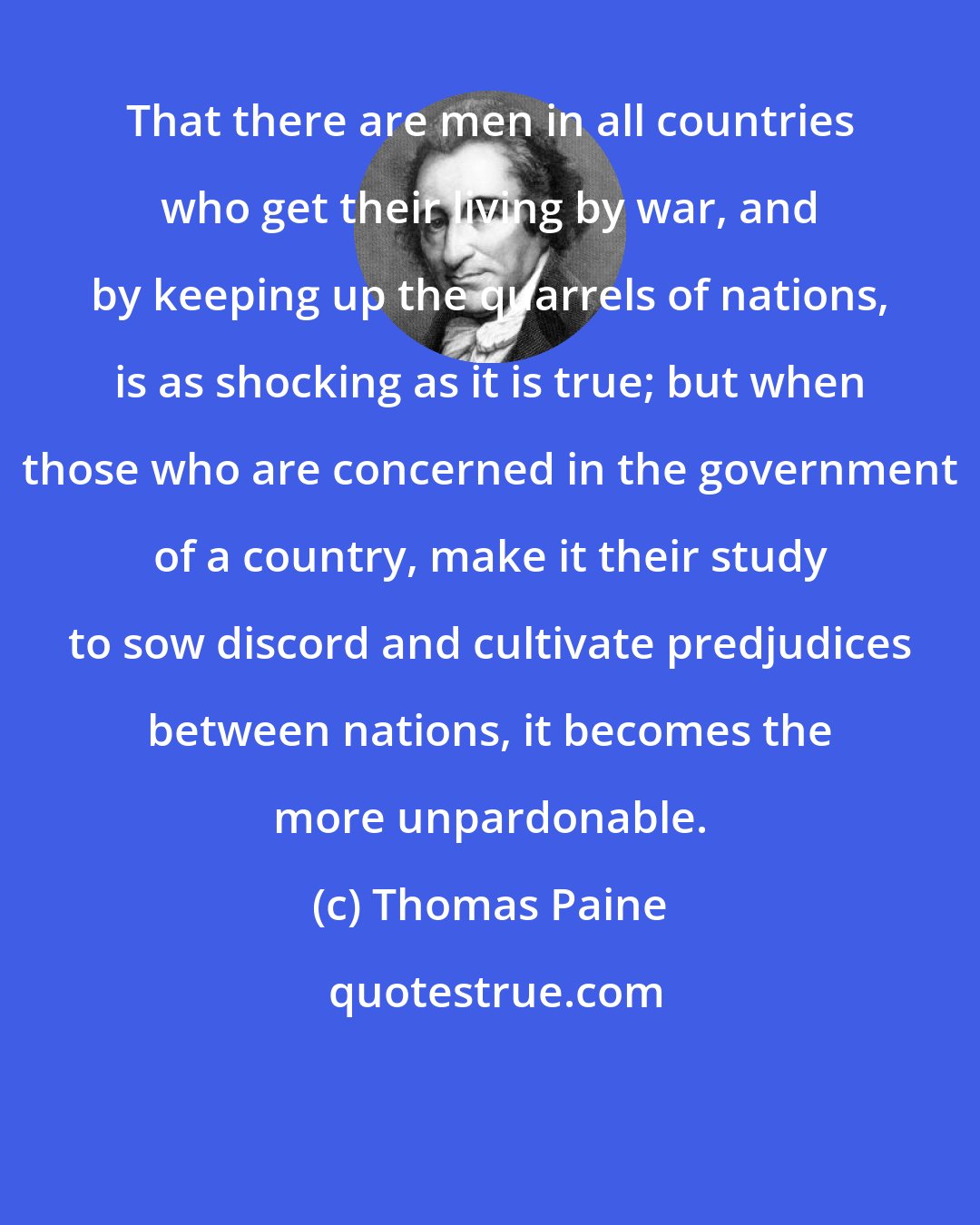 Thomas Paine: That there are men in all countries who get their living by war, and by keeping up the quarrels of nations, is as shocking as it is true; but when those who are concerned in the government of a country, make it their study to sow discord and cultivate predjudices between nations, it becomes the more unpardonable.