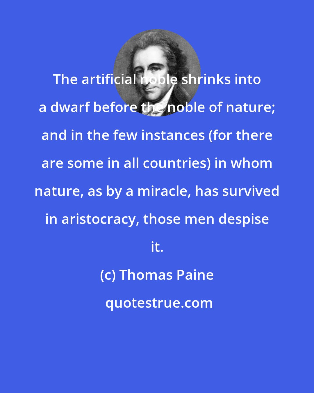 Thomas Paine: The artificial noble shrinks into a dwarf before the noble of nature; and in the few instances (for there are some in all countries) in whom nature, as by a miracle, has survived in aristocracy, those men despise it.