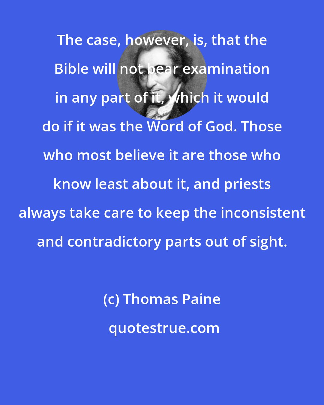 Thomas Paine: The case, however, is, that the Bible will not bear examination in any part of it, which it would do if it was the Word of God. Those who most believe it are those who know least about it, and priests always take care to keep the inconsistent and contradictory parts out of sight.