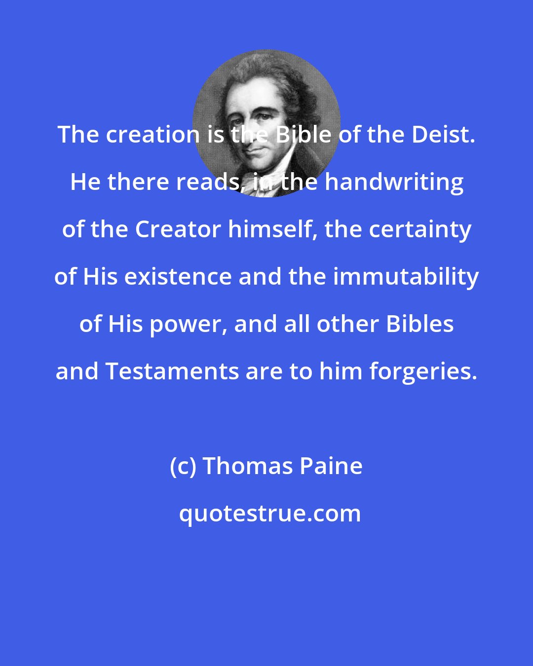 Thomas Paine: The creation is the Bible of the Deist. He there reads, in the handwriting of the Creator himself, the certainty of His existence and the immutability of His power, and all other Bibles and Testaments are to him forgeries.