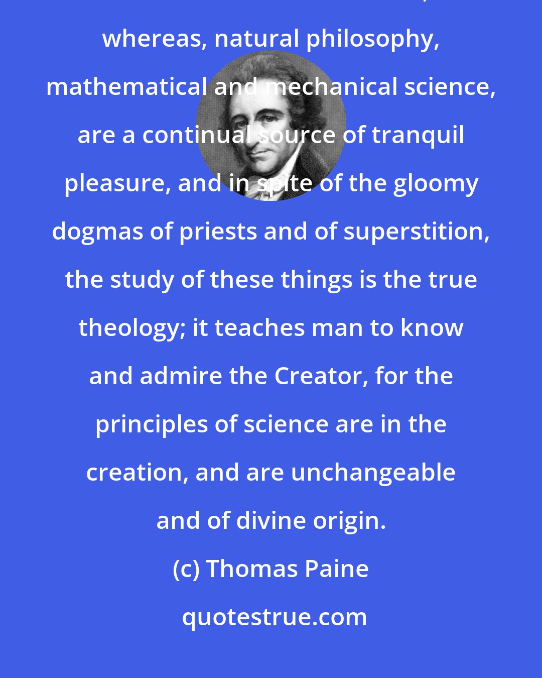 Thomas Paine: The mere man of pleasure is miserable in old age, and the mere drudge in business is but little better, whereas, natural philosophy, mathematical and mechanical science, are a continual source of tranquil pleasure, and in spite of the gloomy dogmas of priests and of superstition, the study of these things is the true theology; it teaches man to know and admire the Creator, for the principles of science are in the creation, and are unchangeable and of divine origin.