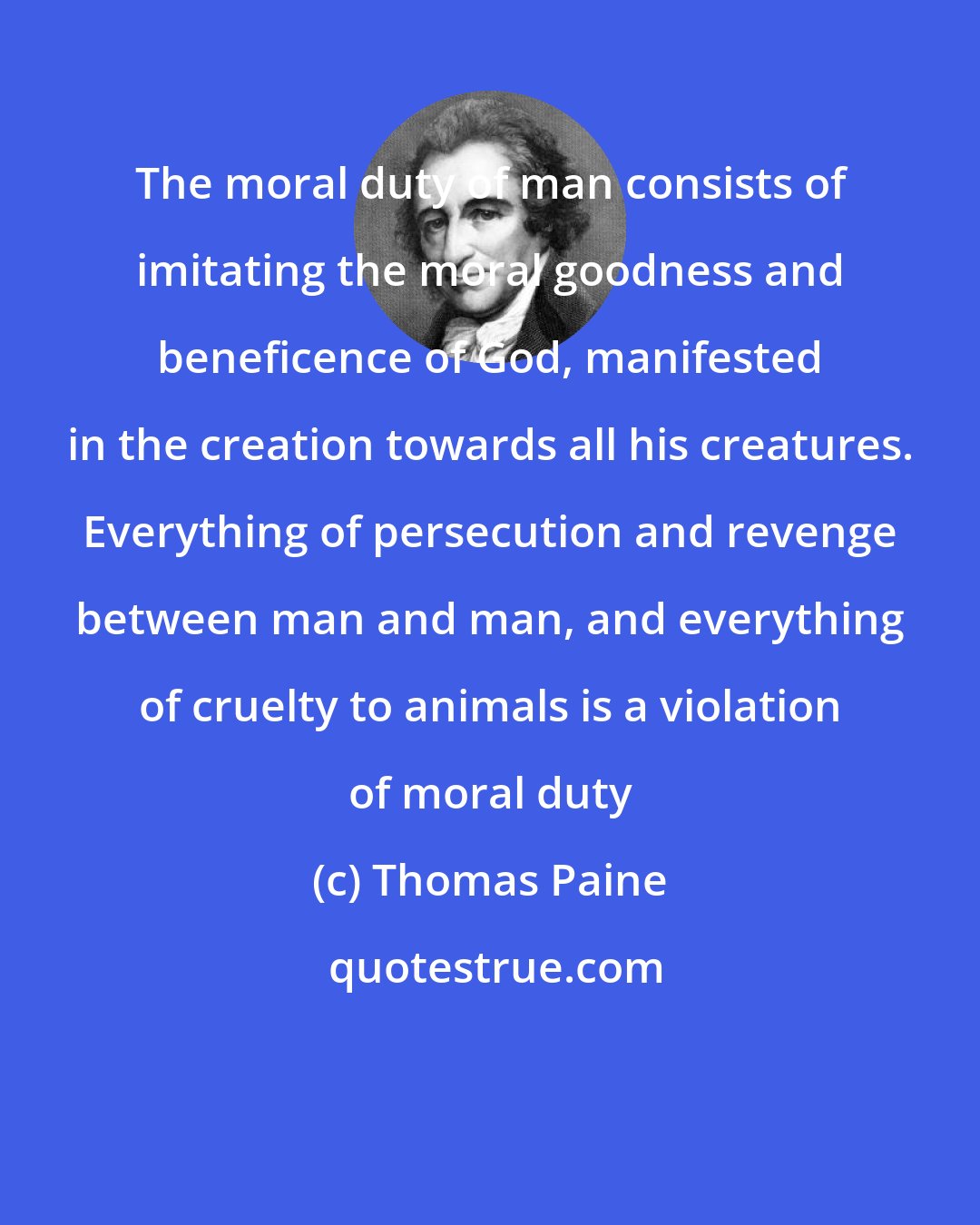 Thomas Paine: The moral duty of man consists of imitating the moral goodness and beneficence of God, manifested in the creation towards all his creatures. Everything of persecution and revenge between man and man, and everything of cruelty to animals is a violation of moral duty