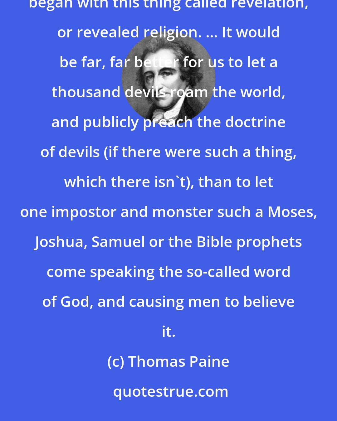 Thomas Paine: The most horrible wickedness and cruelties, and the greatest miseries that have troubled the human race began with this thing called revelation, or revealed religion. ... It would be far, far better for us to let a thousand devils roam the world, and publicly preach the doctrine of devils (if there were such a thing, which there isn't), than to let one impostor and monster such a Moses, Joshua, Samuel or the Bible prophets come speaking the so-called word of God, and causing men to believe it.