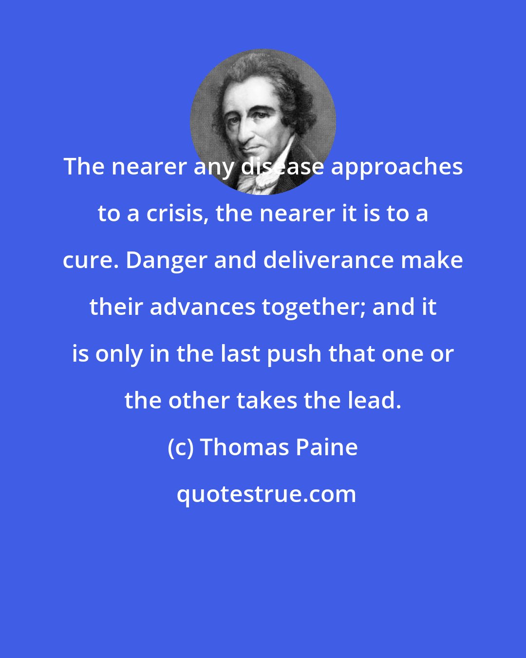 Thomas Paine: The nearer any disease approaches to a crisis, the nearer it is to a cure. Danger and deliverance make their advances together; and it is only in the last push that one or the other takes the lead.