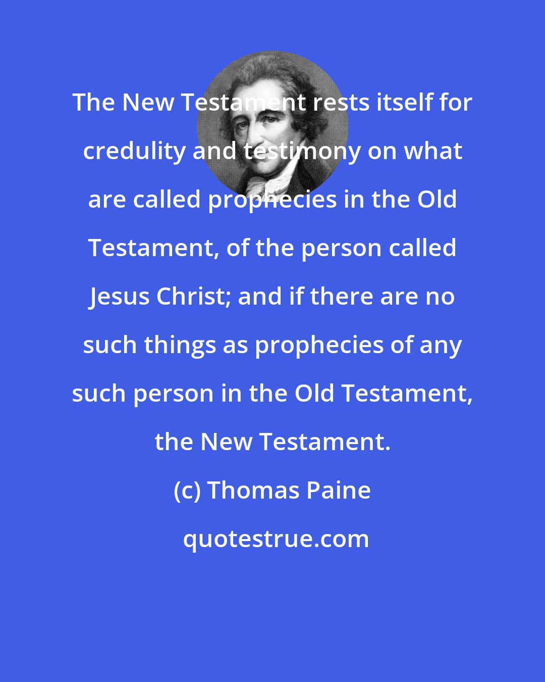 Thomas Paine: The New Testament rests itself for credulity and testimony on what are called prophecies in the Old Testament, of the person called Jesus Christ; and if there are no such things as prophecies of any such person in the Old Testament, the New Testament.