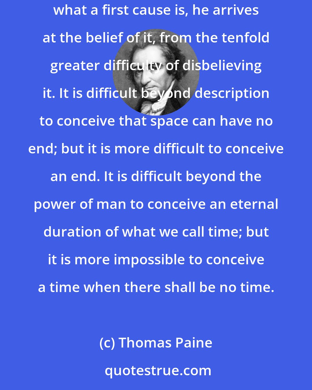 Thomas Paine: The only idea man can affix to the name of God, is that of a first cause, the cause of all things. And, incomprehensibly difficult as it is for a man to conceive what a first cause is, he arrives at the belief of it, from the tenfold greater difficulty of disbelieving it. It is difficult beyond description to conceive that space can have no end; but it is more difficult to conceive an end. It is difficult beyond the power of man to conceive an eternal duration of what we call time; but it is more impossible to conceive a time when there shall be no time.