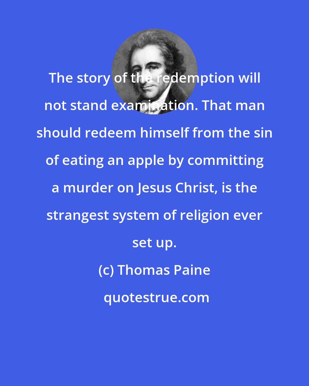 Thomas Paine: The story of the redemption will not stand examination. That man should redeem himself from the sin of eating an apple by committing a murder on Jesus Christ, is the strangest system of religion ever set up.