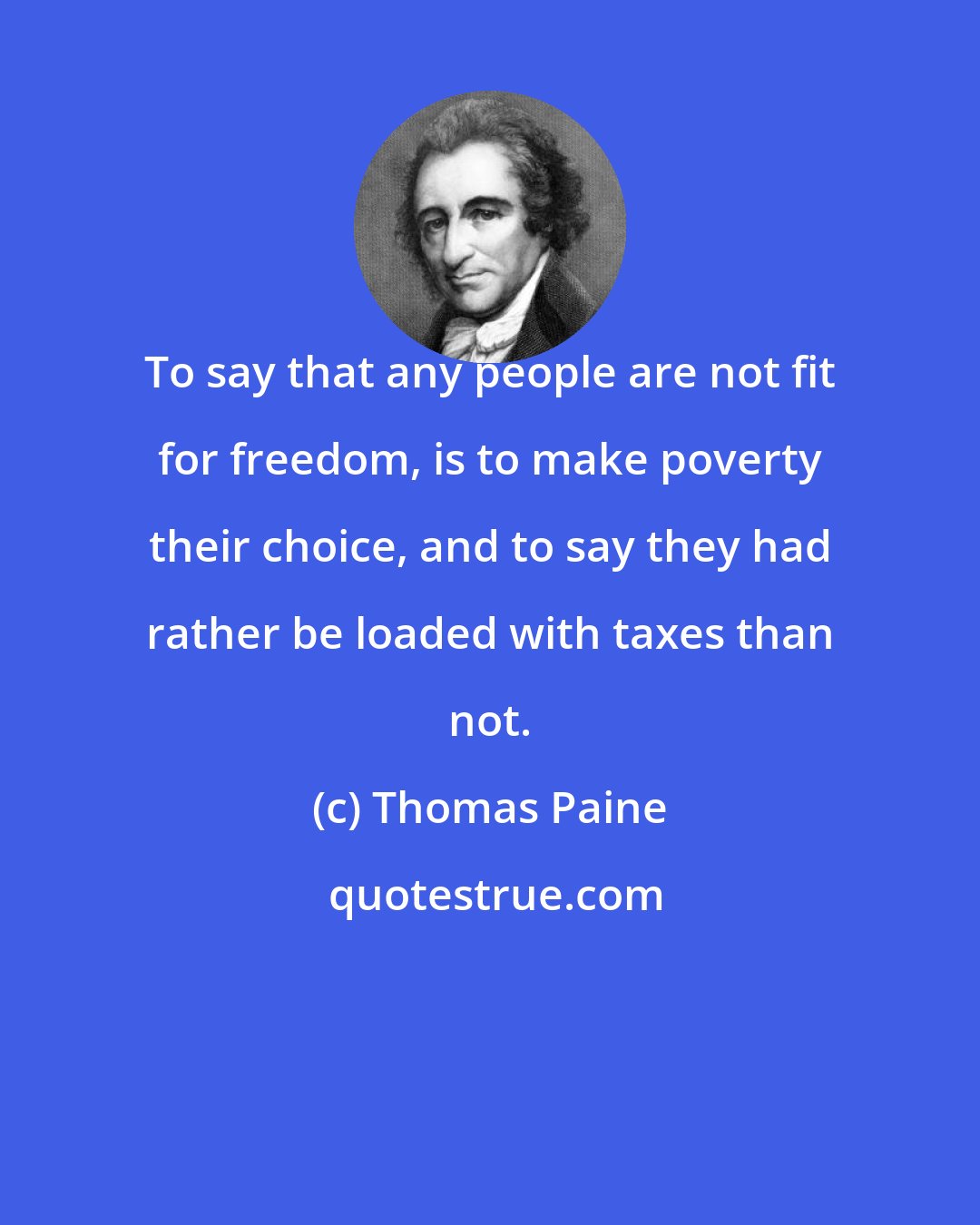 Thomas Paine: To say that any people are not fit for freedom, is to make poverty their choice, and to say they had rather be loaded with taxes than not.