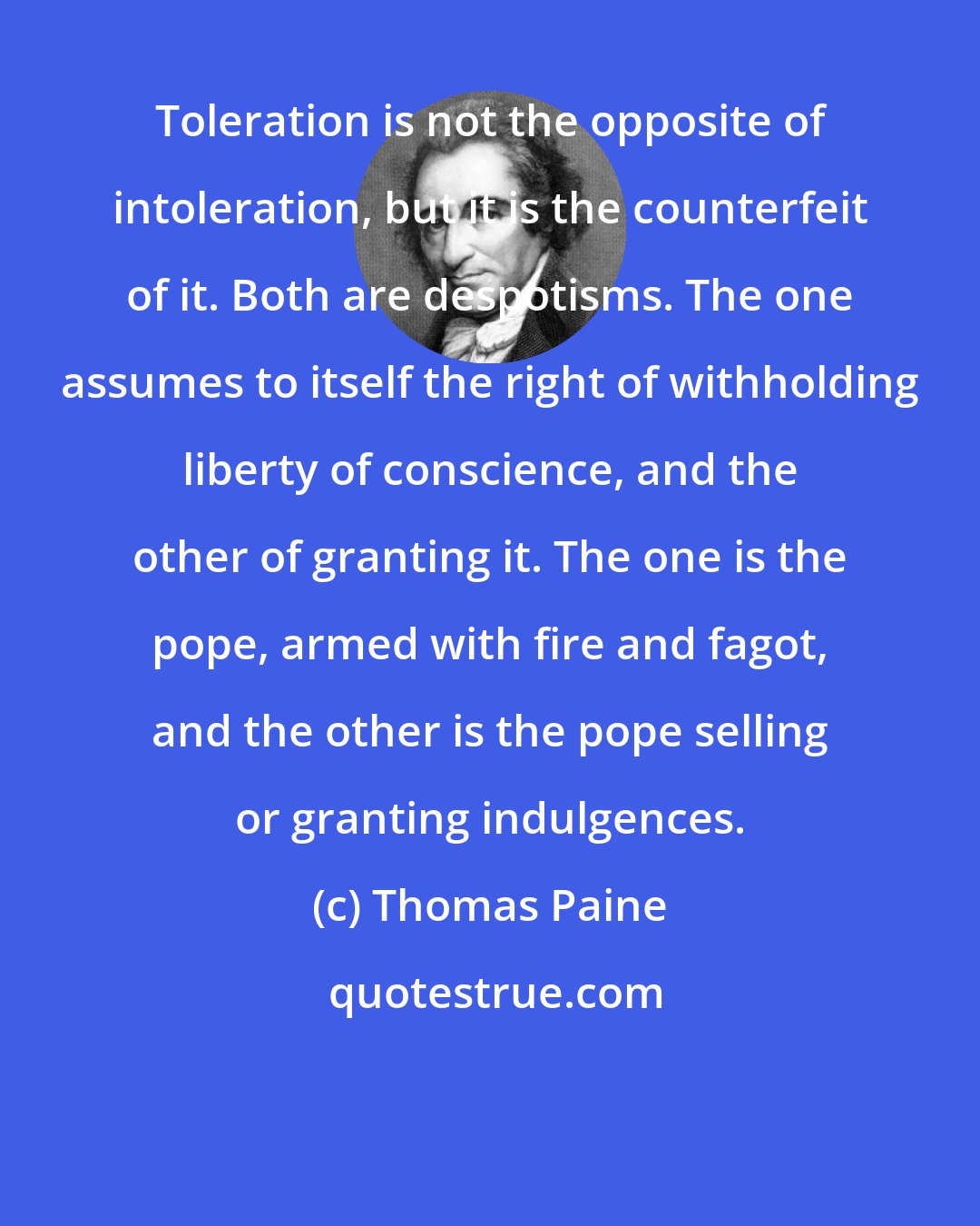 Thomas Paine: Toleration is not the opposite of intoleration, but it is the counterfeit of it. Both are despotisms. The one assumes to itself the right of withholding liberty of conscience, and the other of granting it. The one is the pope, armed with fire and fagot, and the other is the pope selling or granting indulgences.