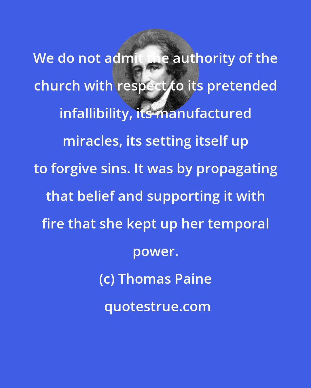 Thomas Paine: We do not admit the authority of the church with respect to its pretended infallibility, its manufactured miracles, its setting itself up to forgive sins. It was by propagating that belief and supporting it with fire that she kept up her temporal power.