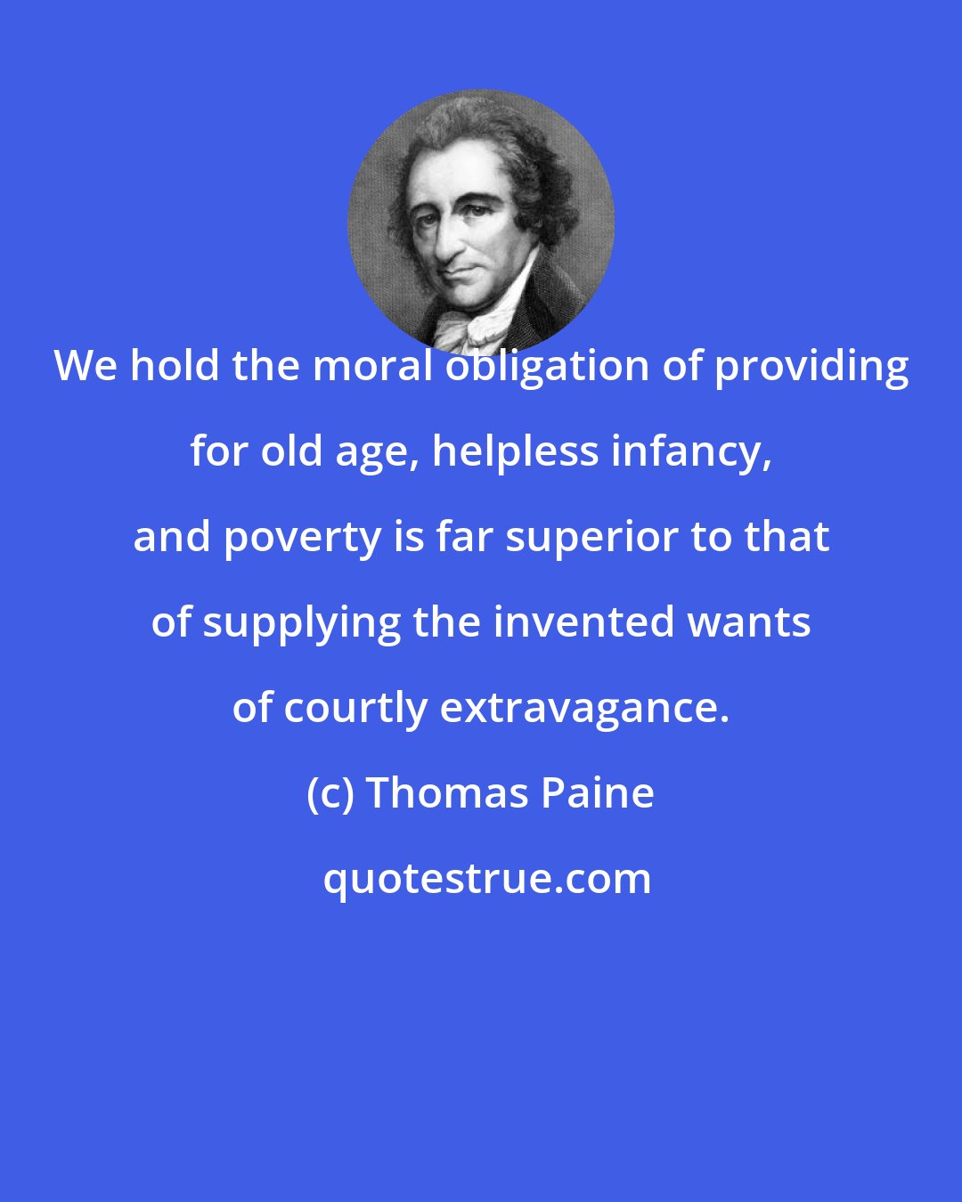 Thomas Paine: We hold the moral obligation of providing for old age, helpless infancy, and poverty is far superior to that of supplying the invented wants of courtly extravagance.