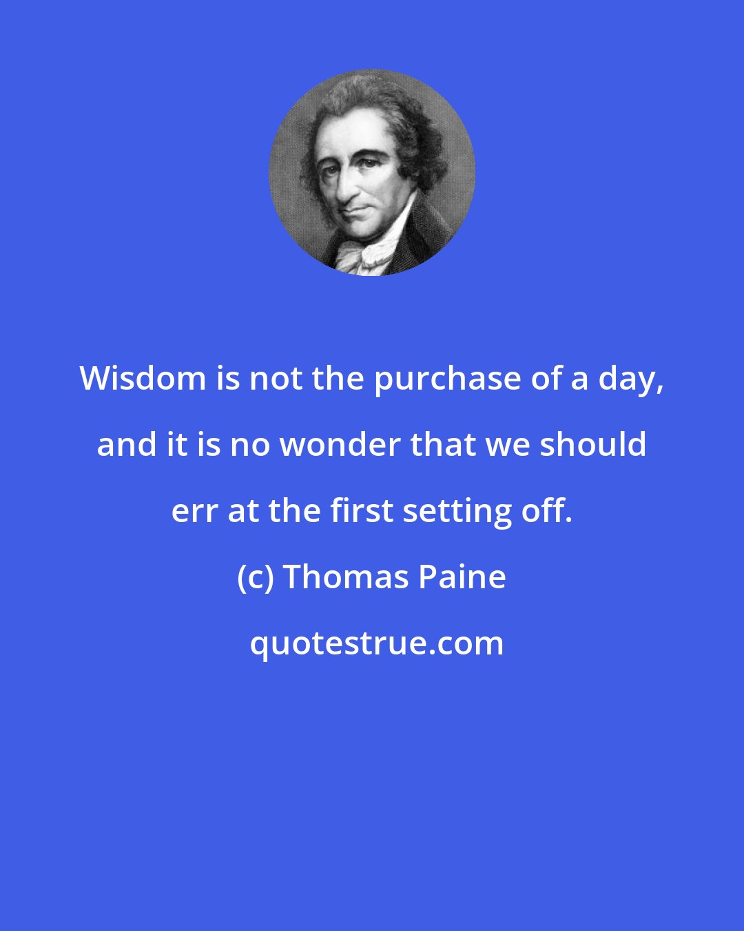 Thomas Paine: Wisdom is not the purchase of a day, and it is no wonder that we should err at the first setting off.