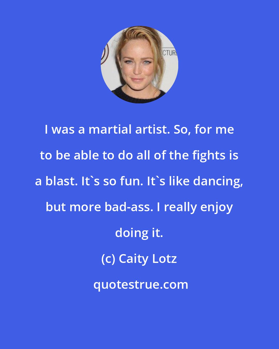 Caity Lotz: I was a martial artist. So, for me to be able to do all of the fights is a blast. It's so fun. It's like dancing, but more bad-ass. I really enjoy doing it.