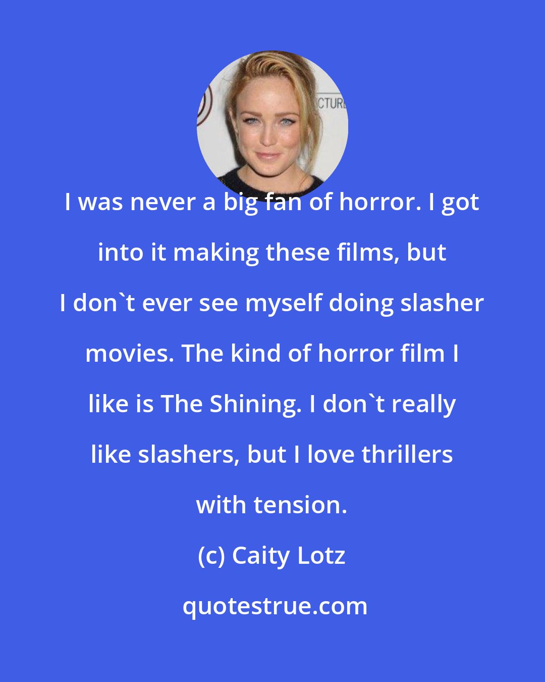 Caity Lotz: I was never a big fan of horror. I got into it making these films, but I don't ever see myself doing slasher movies. The kind of horror film I like is The Shining. I don't really like slashers, but I love thrillers with tension.