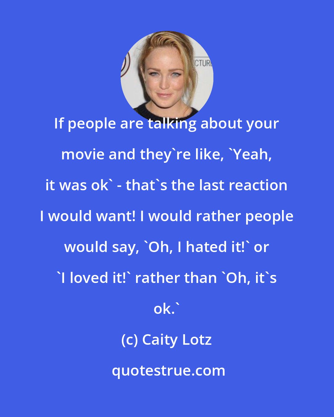 Caity Lotz: If people are talking about your movie and they're like, 'Yeah, it was ok' - that's the last reaction I would want! I would rather people would say, 'Oh, I hated it!' or 'I loved it!' rather than 'Oh, it's ok.'