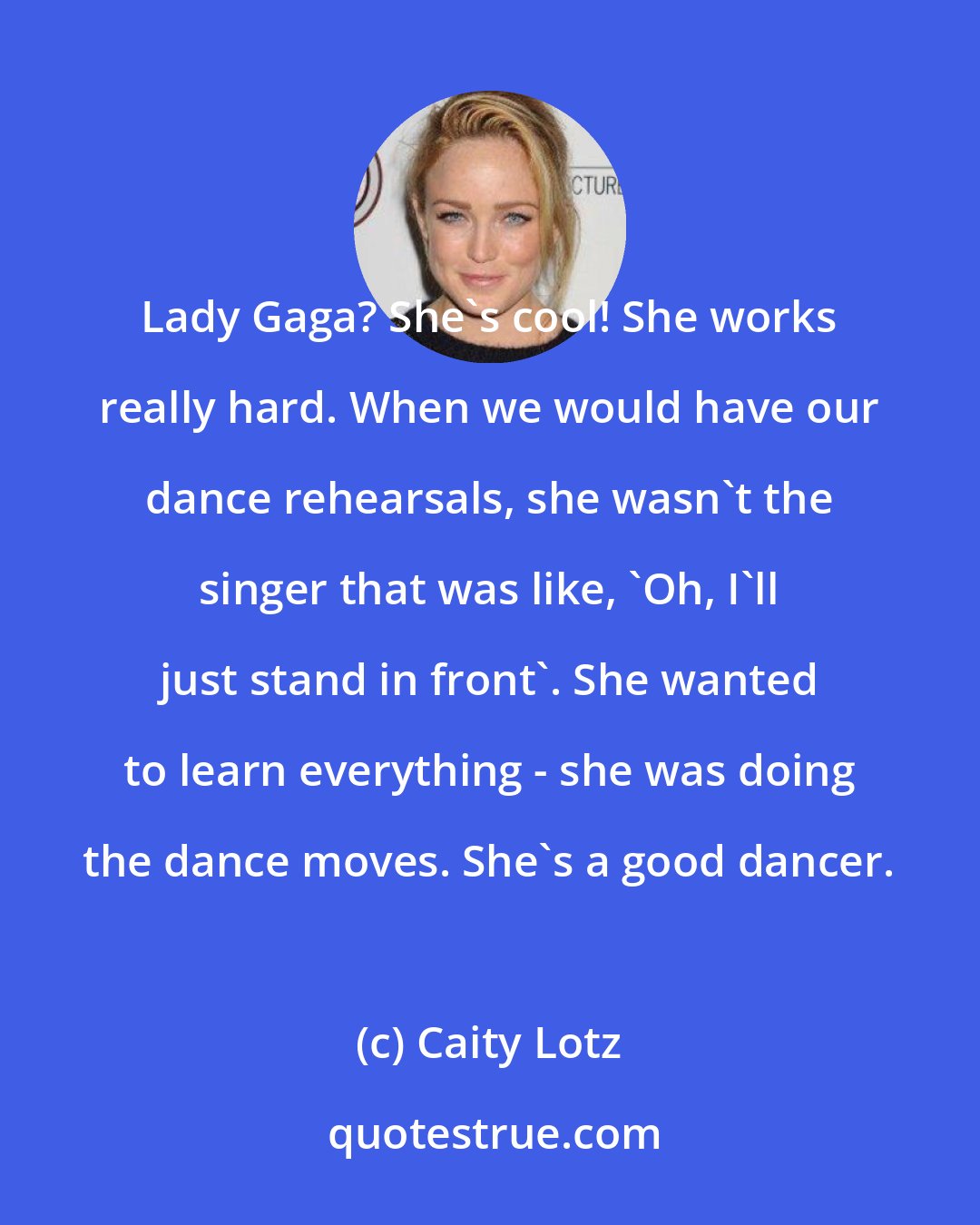 Caity Lotz: Lady Gaga? She's cool! She works really hard. When we would have our dance rehearsals, she wasn't the singer that was like, 'Oh, I'll just stand in front'. She wanted to learn everything - she was doing the dance moves. She's a good dancer.