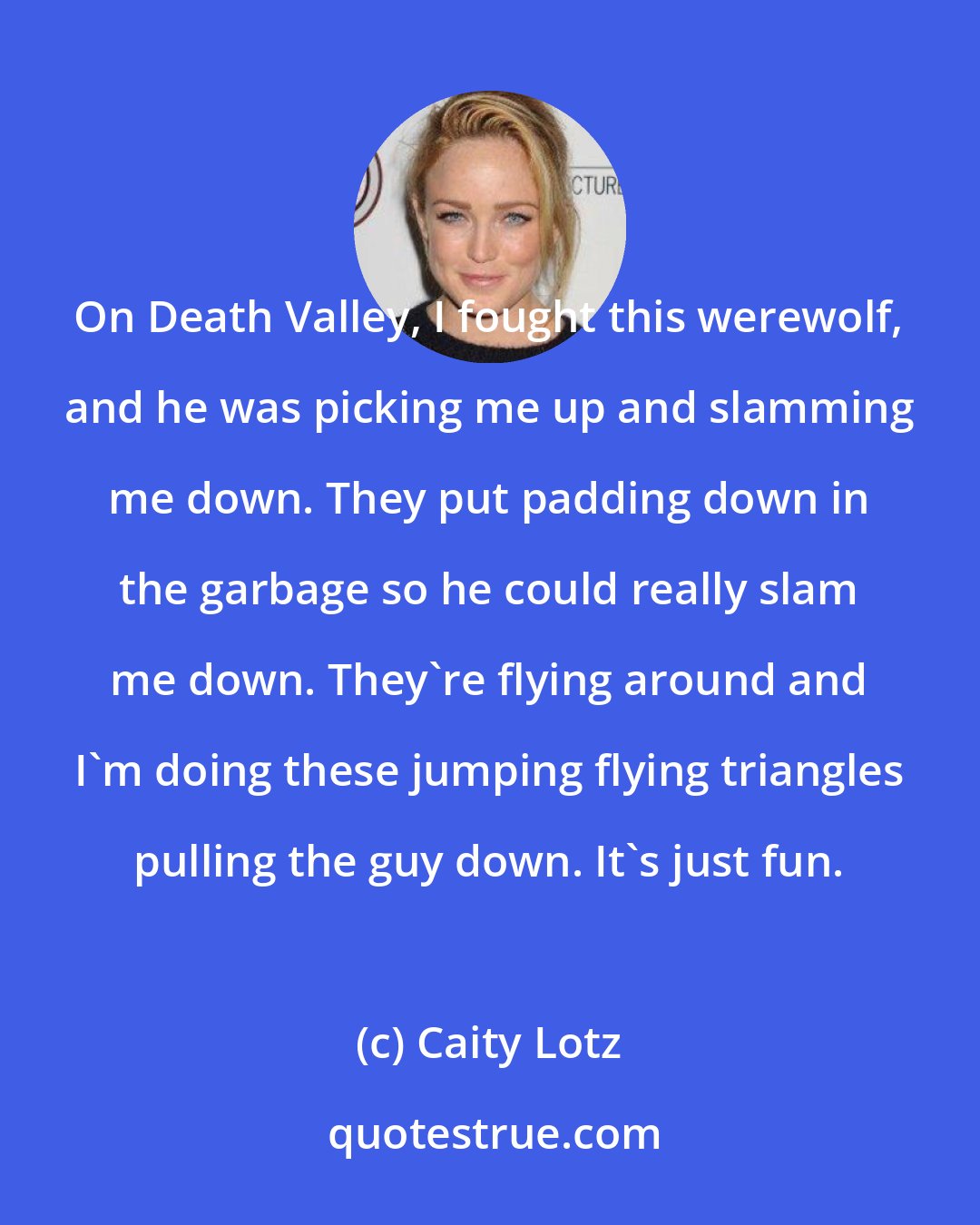Caity Lotz: On Death Valley, I fought this werewolf, and he was picking me up and slamming me down. They put padding down in the garbage so he could really slam me down. They're flying around and I'm doing these jumping flying triangles pulling the guy down. It's just fun.