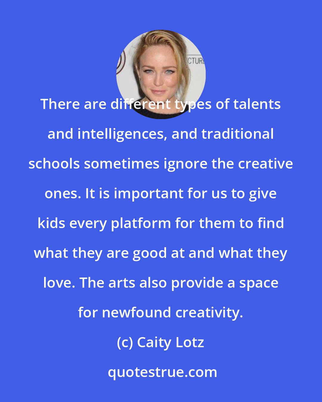Caity Lotz: There are different types of talents and intelligences, and traditional schools sometimes ignore the creative ones. It is important for us to give kids every platform for them to find what they are good at and what they love. The arts also provide a space for newfound creativity.