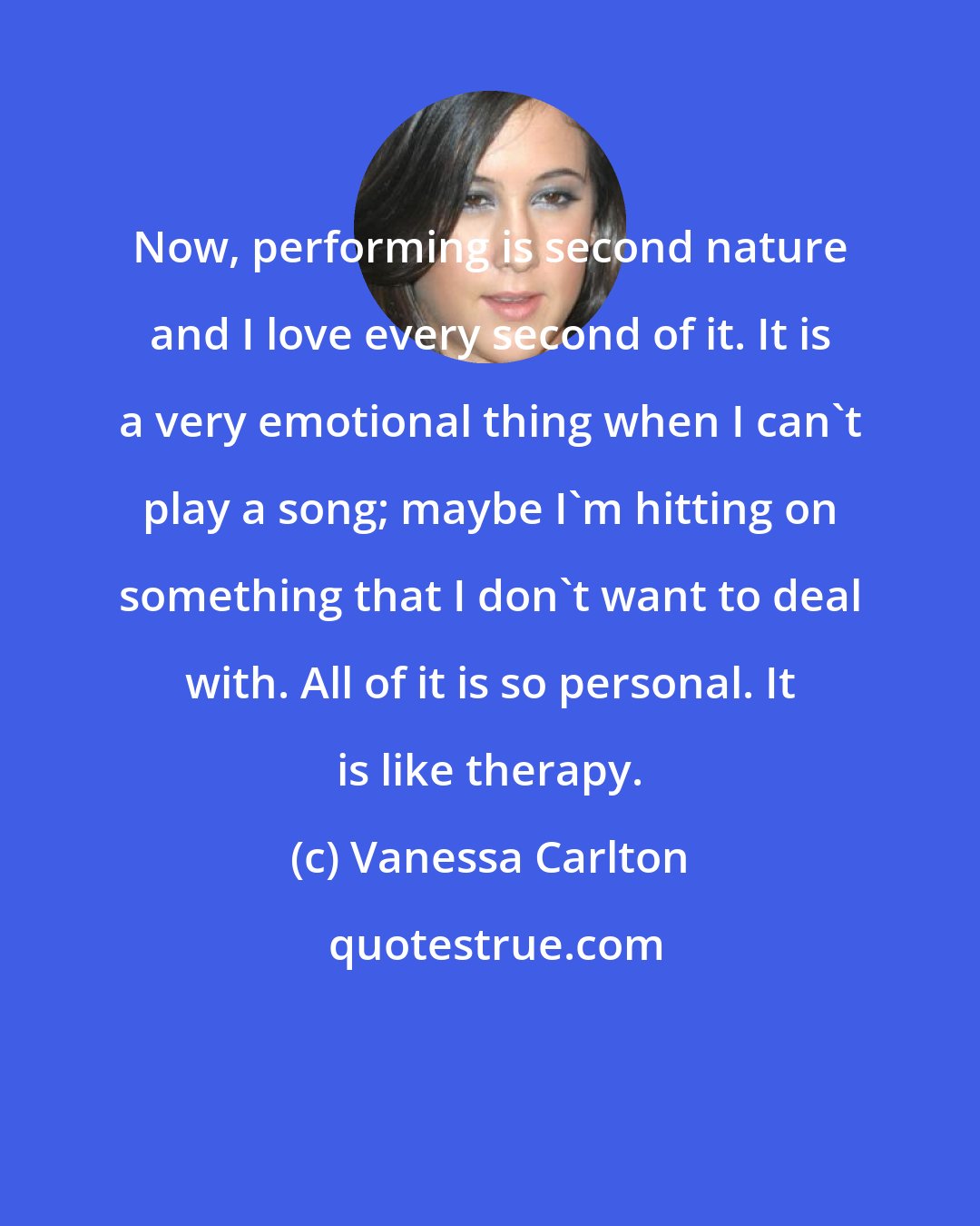 Vanessa Carlton: Now, performing is second nature and I love every second of it. It is a very emotional thing when I can't play a song; maybe I'm hitting on something that I don't want to deal with. All of it is so personal. It is like therapy.