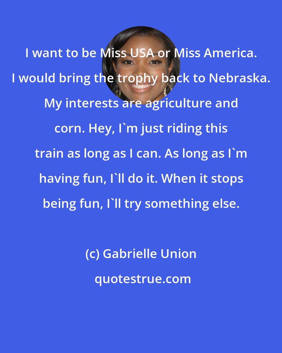 Gabrielle Union: I want to be Miss USA or Miss America. I would bring the trophy back to Nebraska. My interests are agriculture and corn. Hey, I'm just riding this train as long as I can. As long as I'm having fun, I'll do it. When it stops being fun, I'll try something else.