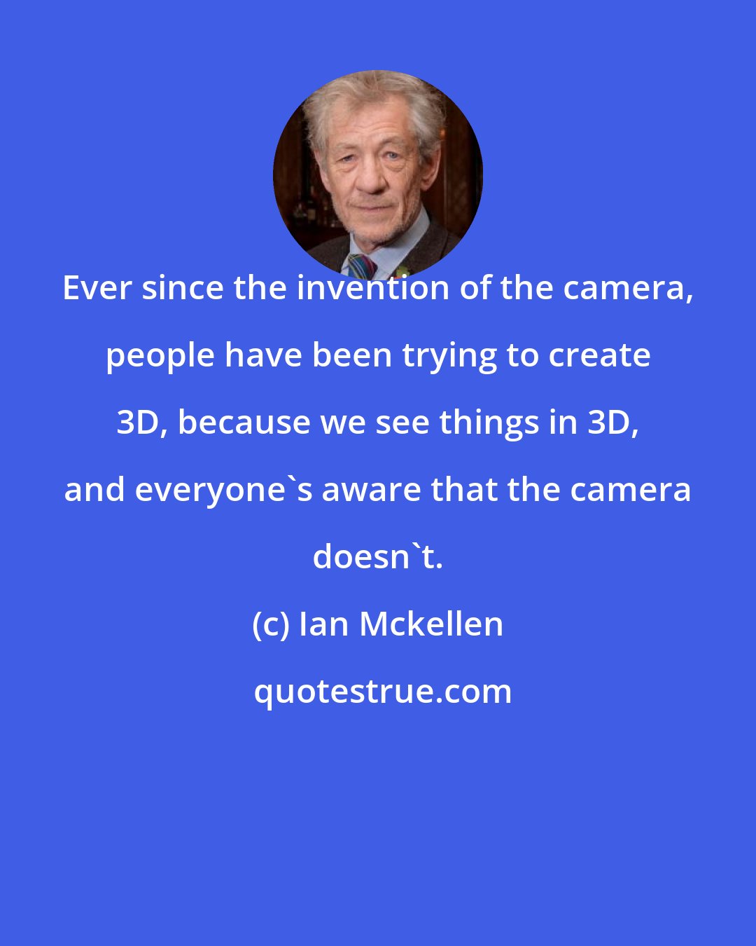 Ian Mckellen: Ever since the invention of the camera, people have been trying to create 3D, because we see things in 3D, and everyone's aware that the camera doesn't.