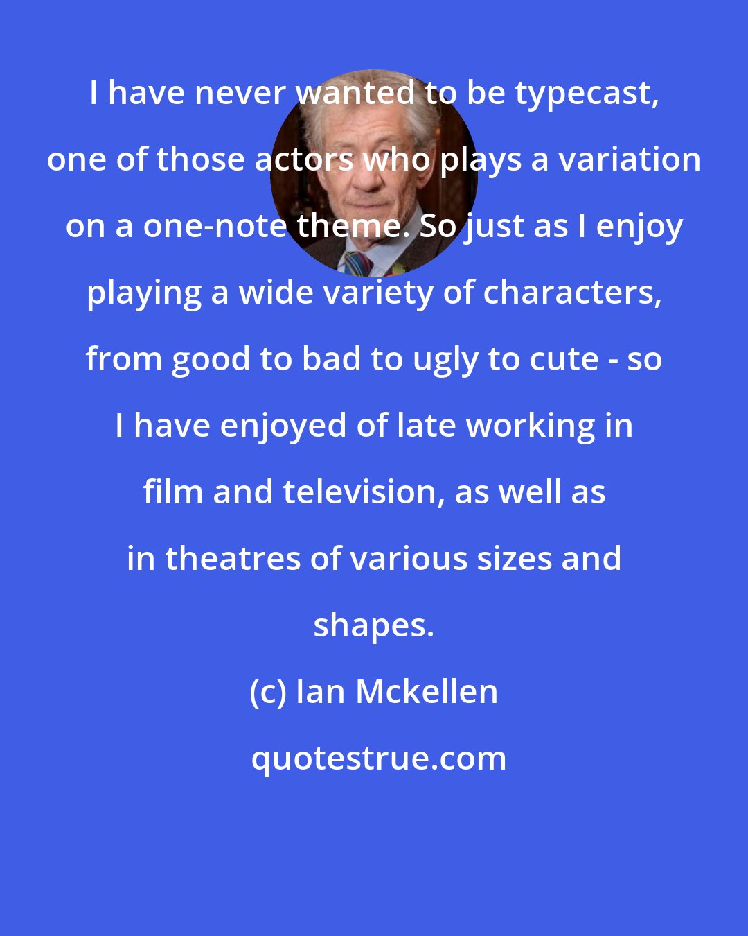 Ian Mckellen: I have never wanted to be typecast, one of those actors who plays a variation on a one-note theme. So just as I enjoy playing a wide variety of characters, from good to bad to ugly to cute - so I have enjoyed of late working in film and television, as well as in theatres of various sizes and shapes.