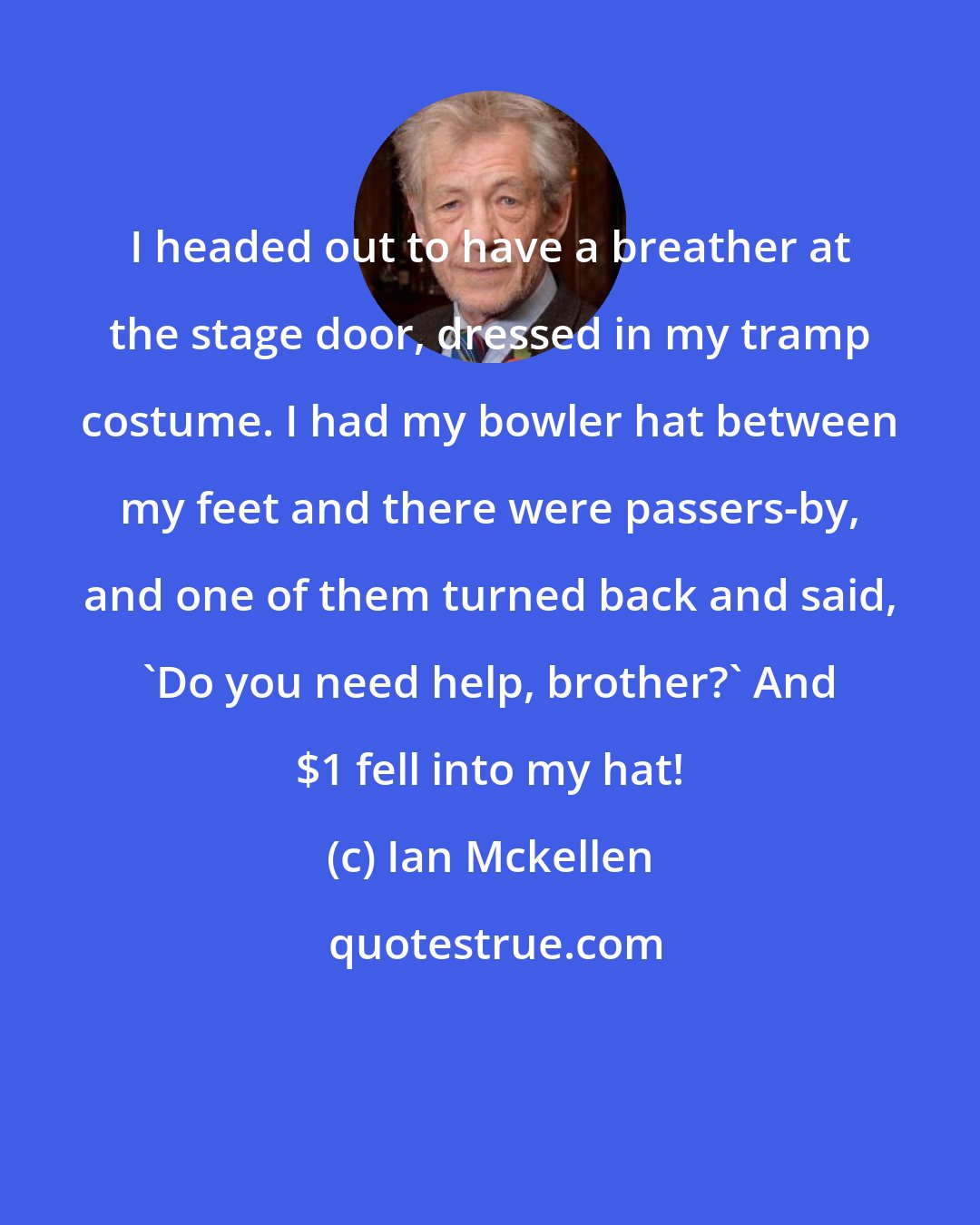 Ian Mckellen: I headed out to have a breather at the stage door, dressed in my tramp costume. I had my bowler hat between my feet and there were passers-by, and one of them turned back and said, 'Do you need help, brother?' And $1 fell into my hat!