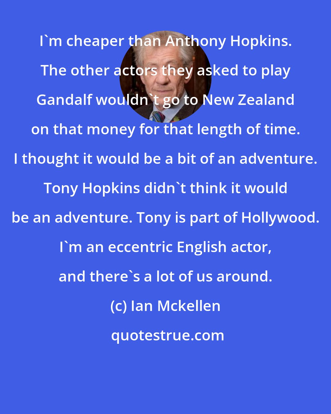 Ian Mckellen: I'm cheaper than Anthony Hopkins. The other actors they asked to play Gandalf wouldn't go to New Zealand on that money for that length of time. I thought it would be a bit of an adventure. Tony Hopkins didn't think it would be an adventure. Tony is part of Hollywood. I'm an eccentric English actor, and there's a lot of us around.