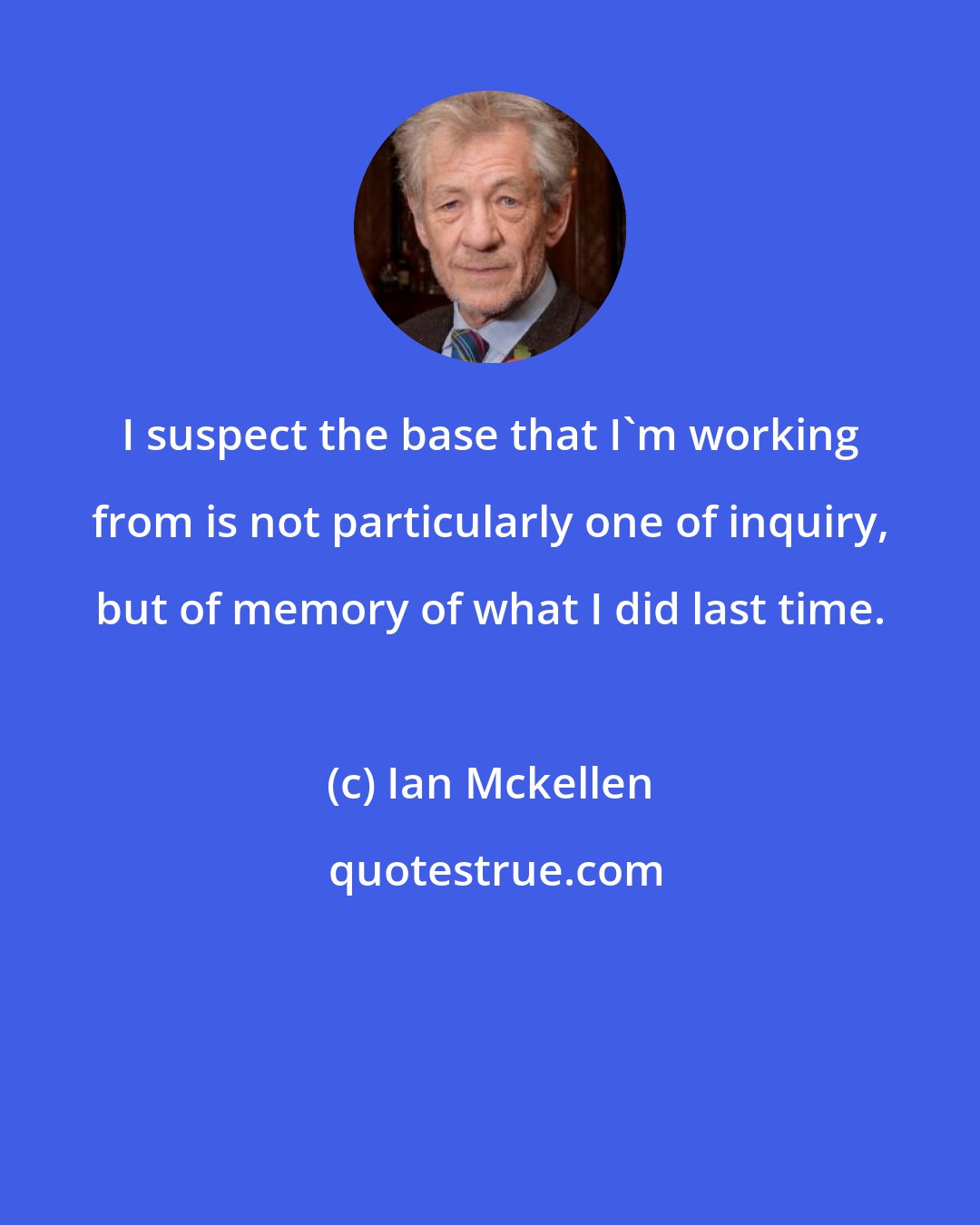 Ian Mckellen: I suspect the base that I'm working from is not particularly one of inquiry, but of memory of what I did last time.