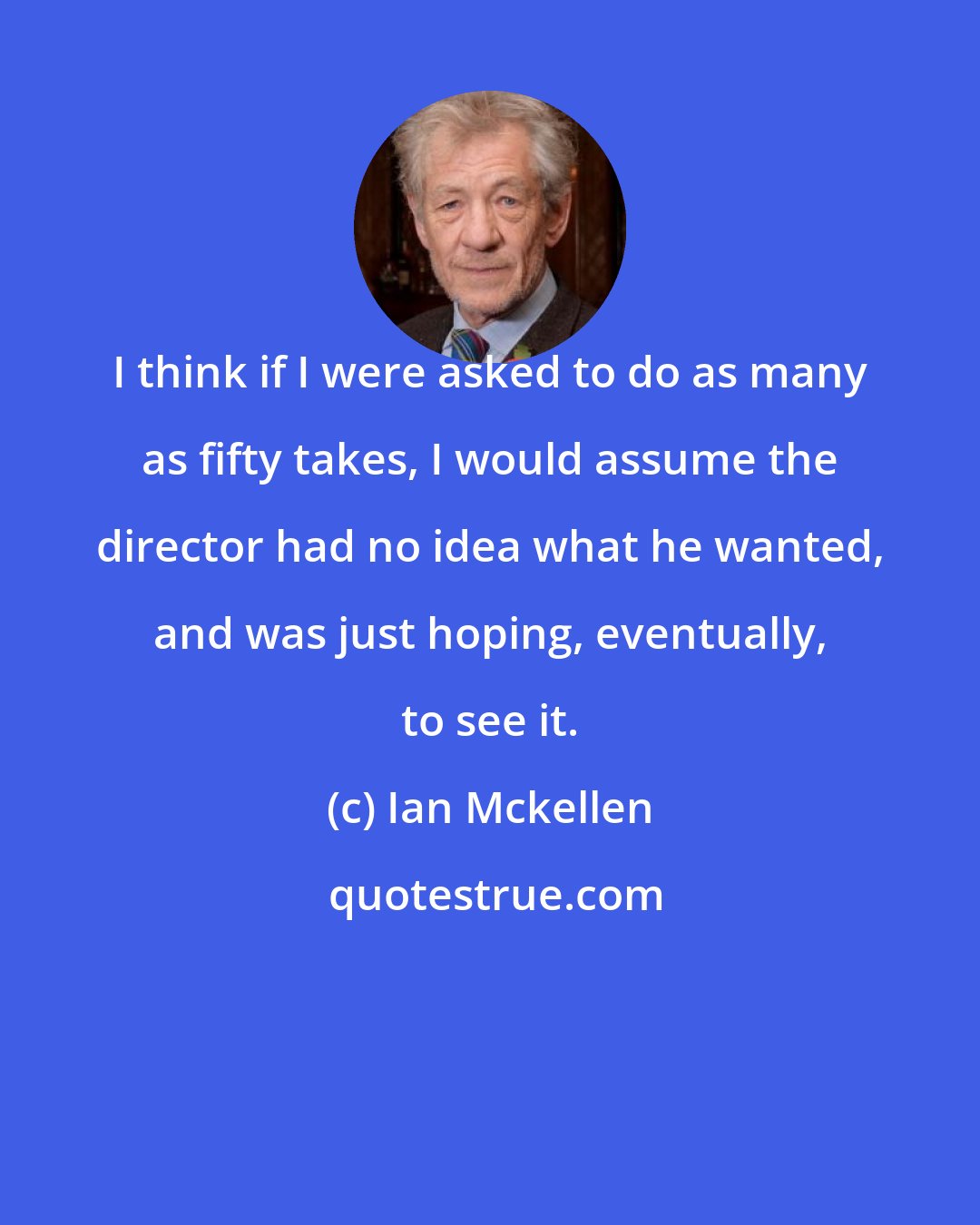 Ian Mckellen: I think if I were asked to do as many as fifty takes, I would assume the director had no idea what he wanted, and was just hoping, eventually, to see it.