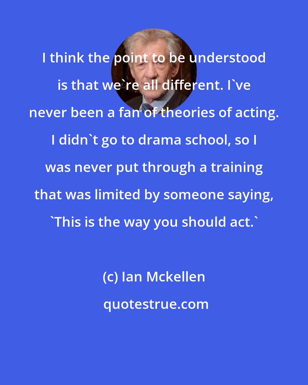 Ian Mckellen: I think the point to be understood is that we're all different. I've never been a fan of theories of acting. I didn't go to drama school, so I was never put through a training that was limited by someone saying, 'This is the way you should act.'