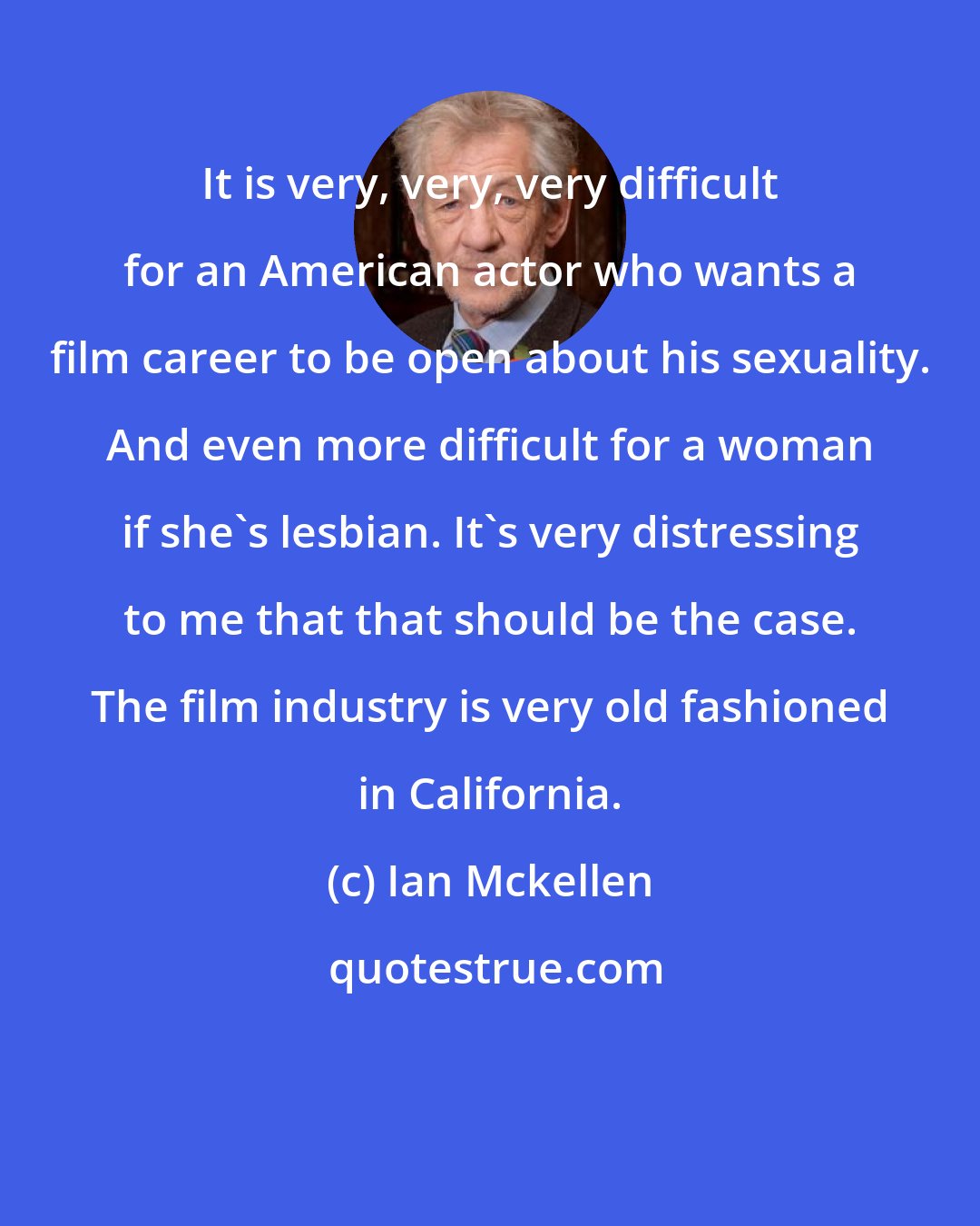 Ian Mckellen: It is very, very, very difficult for an American actor who wants a film career to be open about his sexuality. And even more difficult for a woman if she's lesbian. It`s very distressing to me that that should be the case. The film industry is very old fashioned in California.