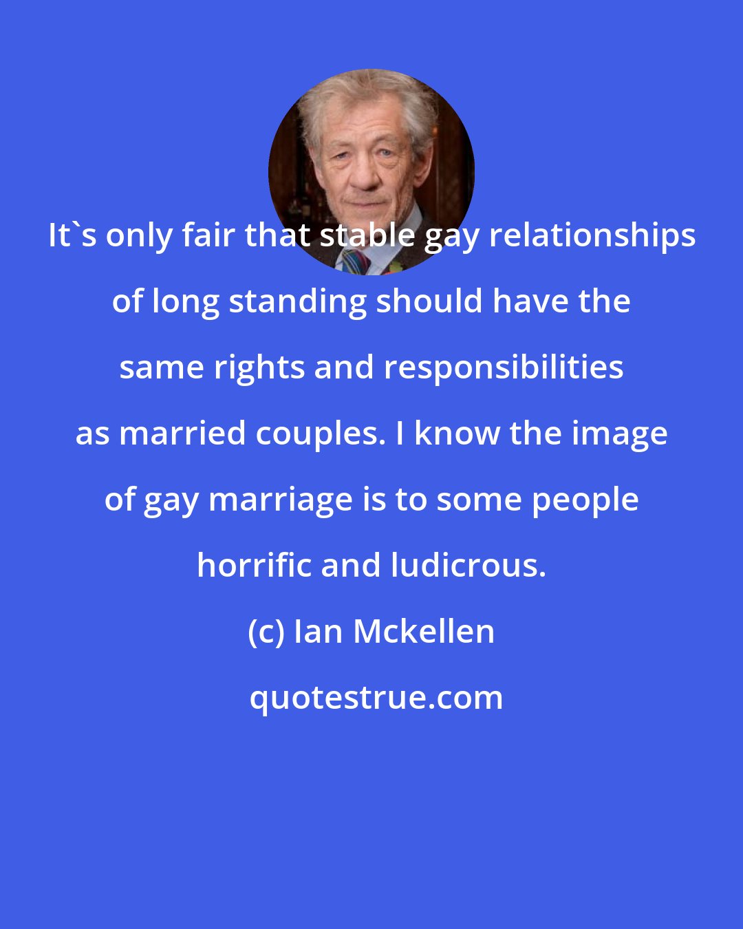 Ian Mckellen: It's only fair that stable gay relationships of long standing should have the same rights and responsibilities as married couples. I know the image of gay marriage is to some people horrific and ludicrous.