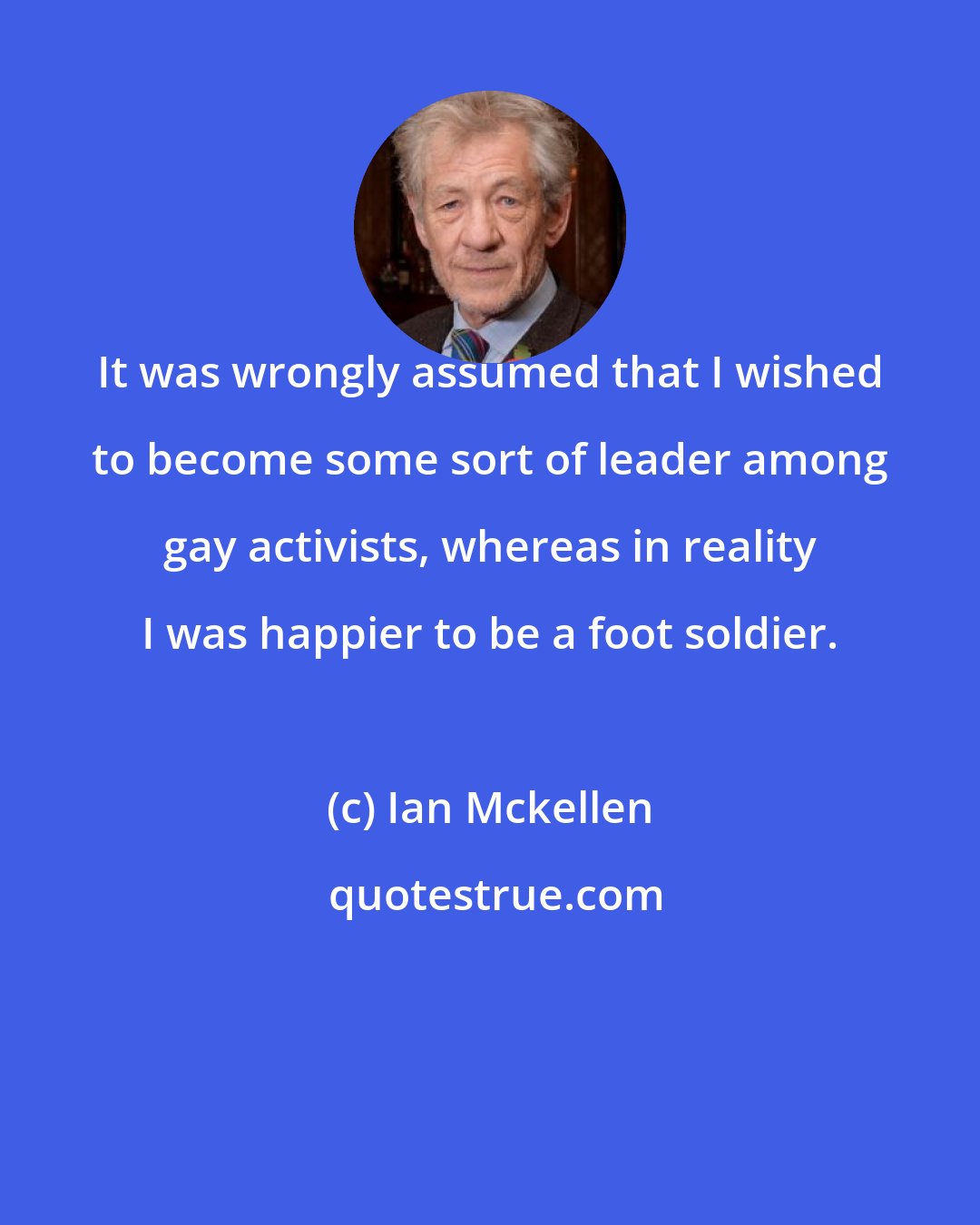Ian Mckellen: It was wrongly assumed that I wished to become some sort of leader among gay activists, whereas in reality I was happier to be a foot soldier.