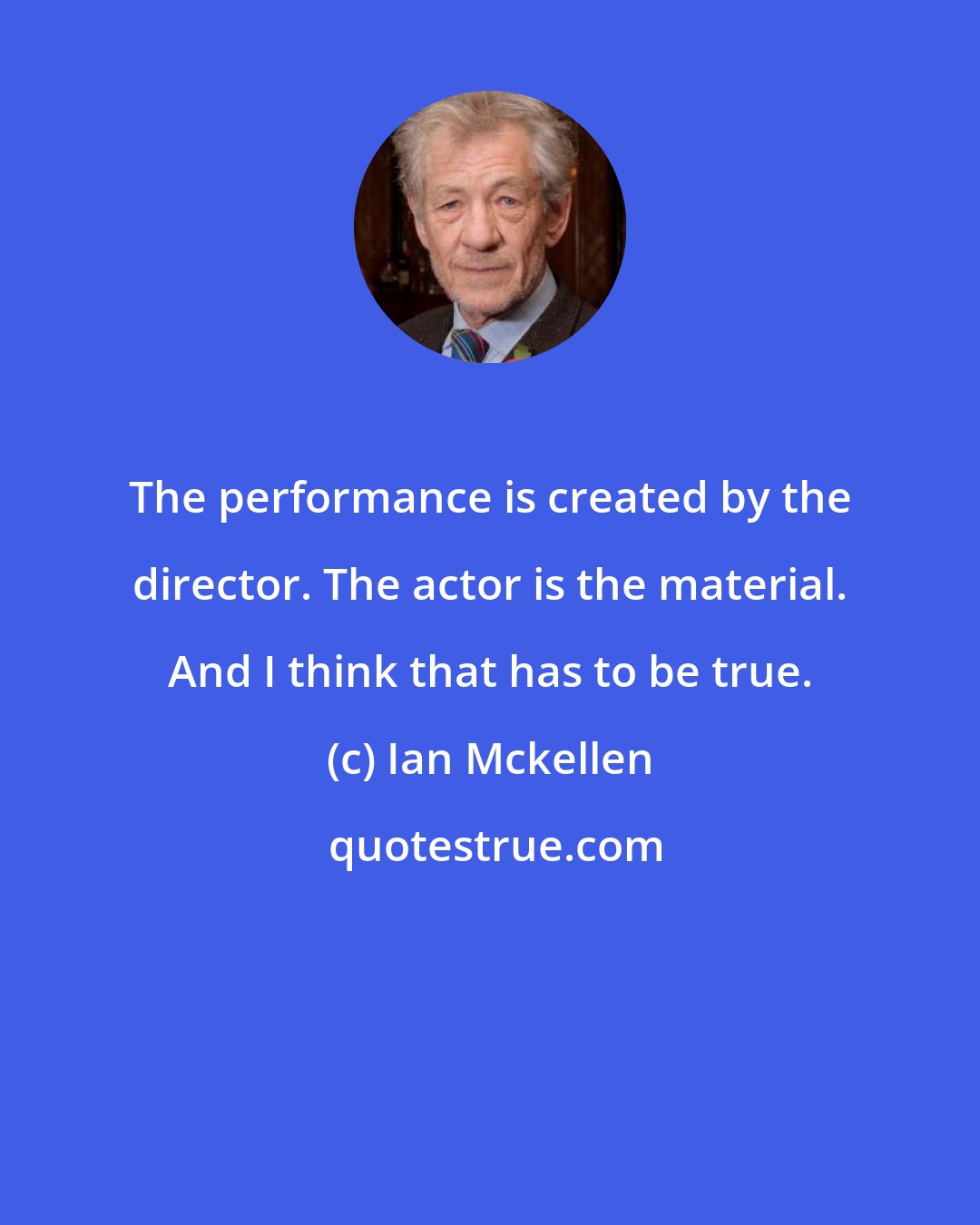 Ian Mckellen: The performance is created by the director. The actor is the material. And I think that has to be true.