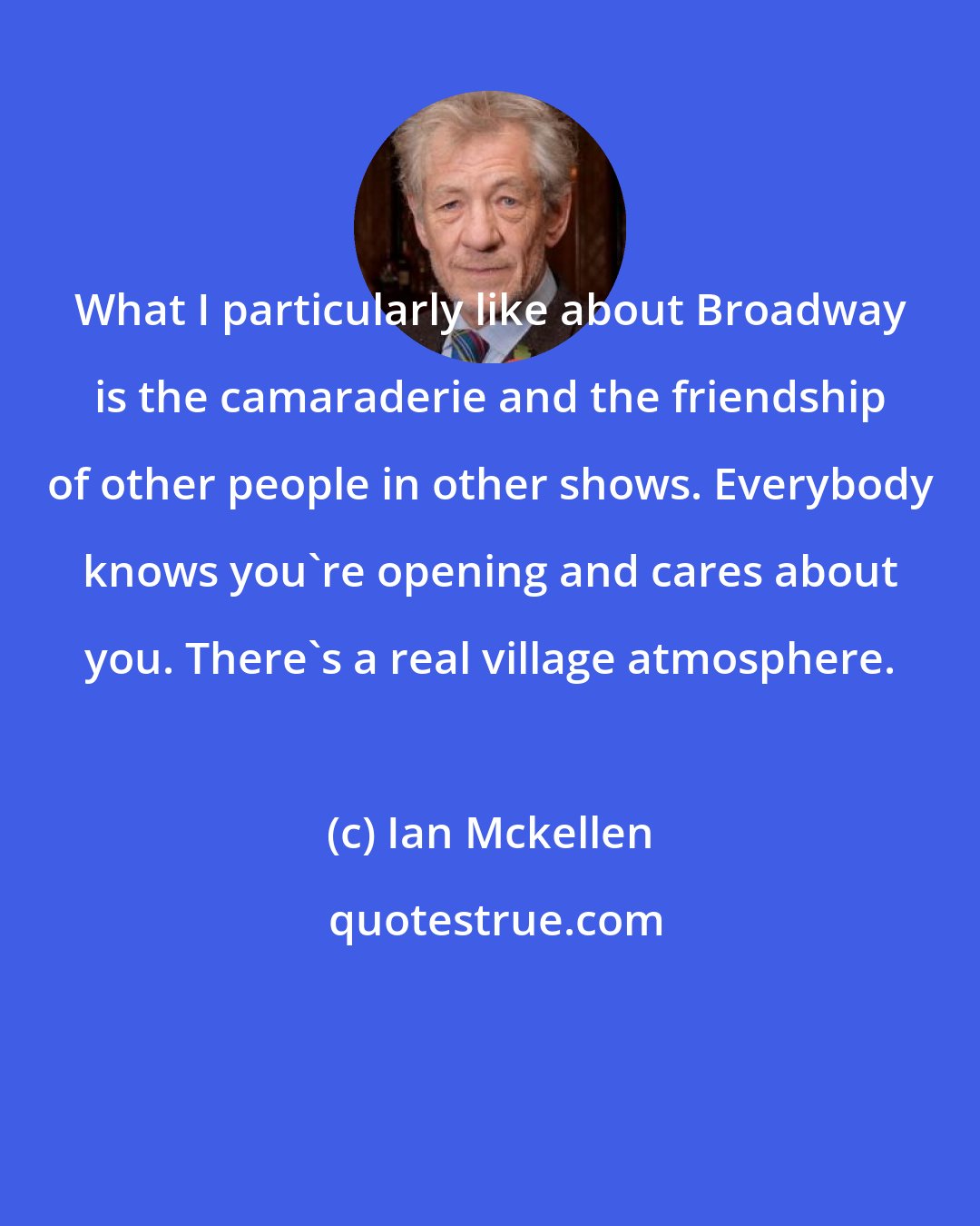 Ian Mckellen: What I particularly like about Broadway is the camaraderie and the friendship of other people in other shows. Everybody knows you're opening and cares about you. There's a real village atmosphere.