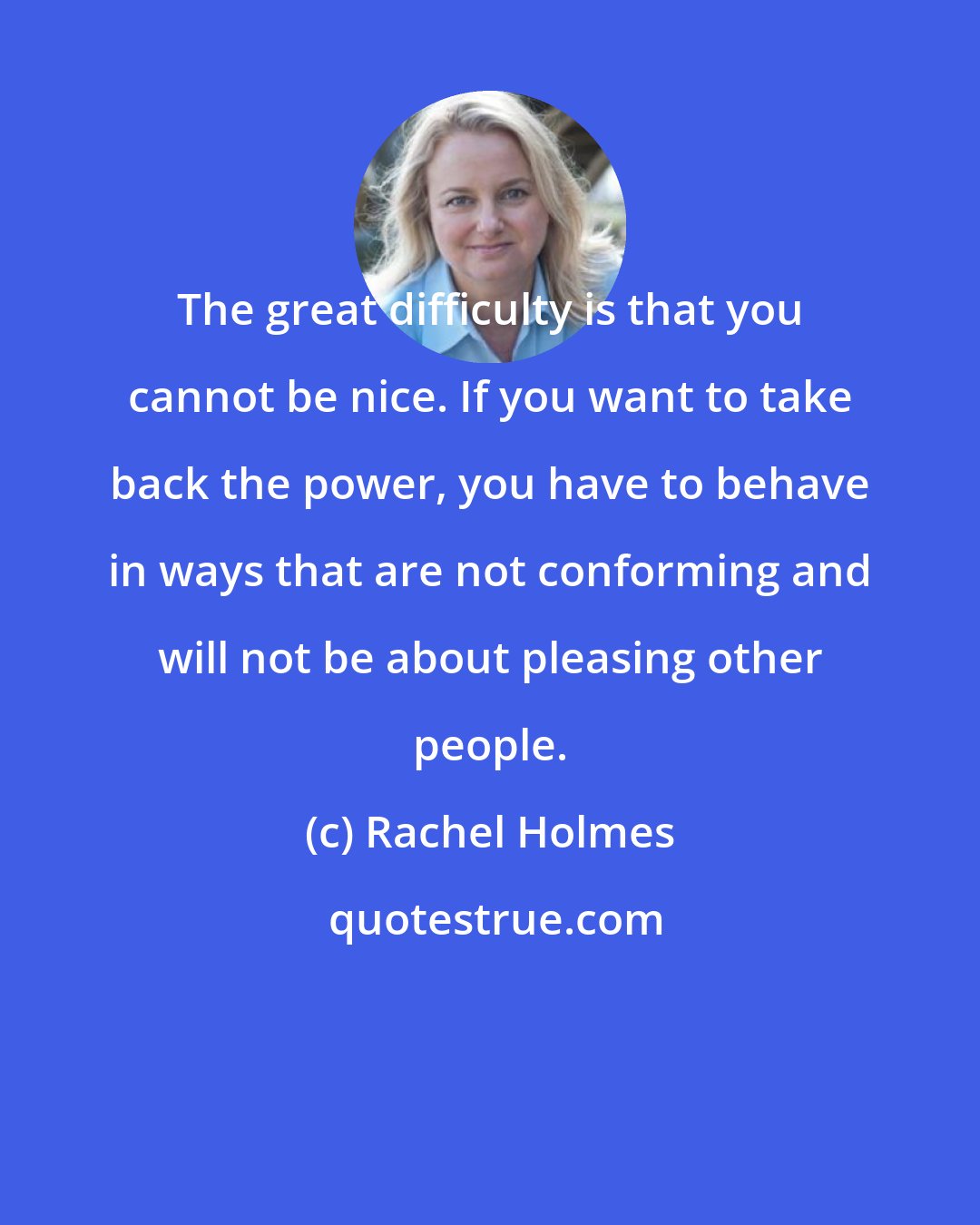 Rachel Holmes: The great difficulty is that you cannot be nice. If you want to take back the power, you have to behave in ways that are not conforming and will not be about pleasing other people.