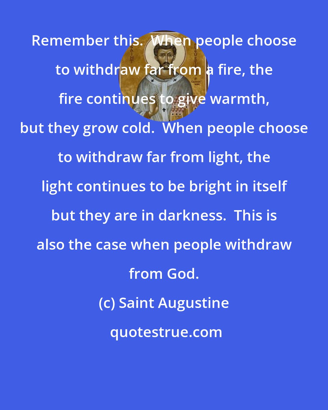 Saint Augustine: Remember this.  When people choose to withdraw far from a fire, the fire continues to give warmth, but they grow cold.  When people choose to withdraw far from light, the light continues to be bright in itself but they are in darkness.  This is also the case when people withdraw from God.