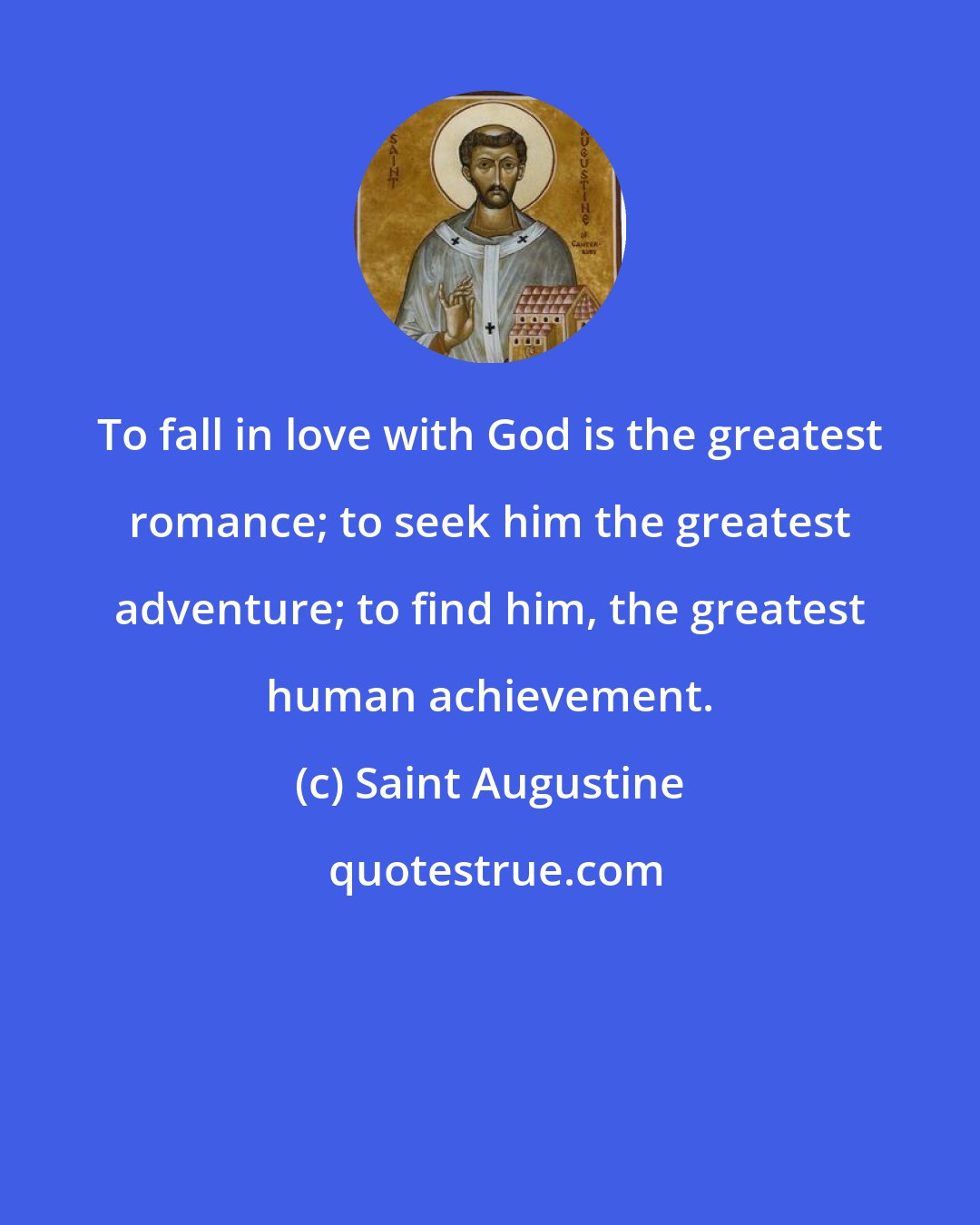 Saint Augustine: To fall in love with God is the greatest romance; to seek him the greatest adventure; to find him, the greatest human achievement.