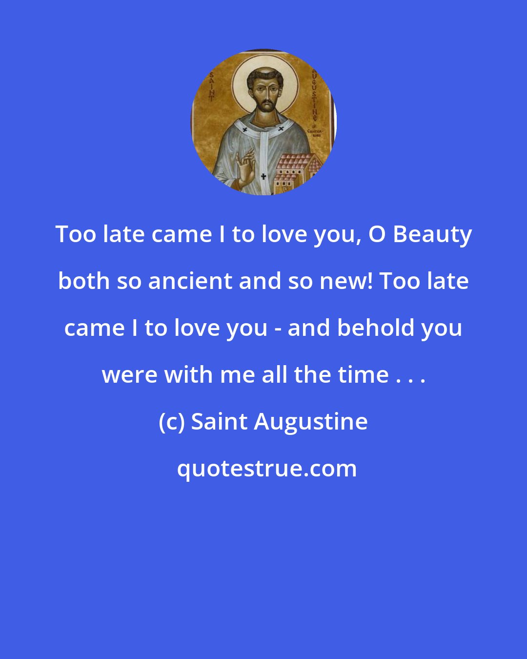 Saint Augustine: Too late came I to love you, O Beauty both so ancient and so new! Too late came I to love you - and behold you were with me all the time . . .