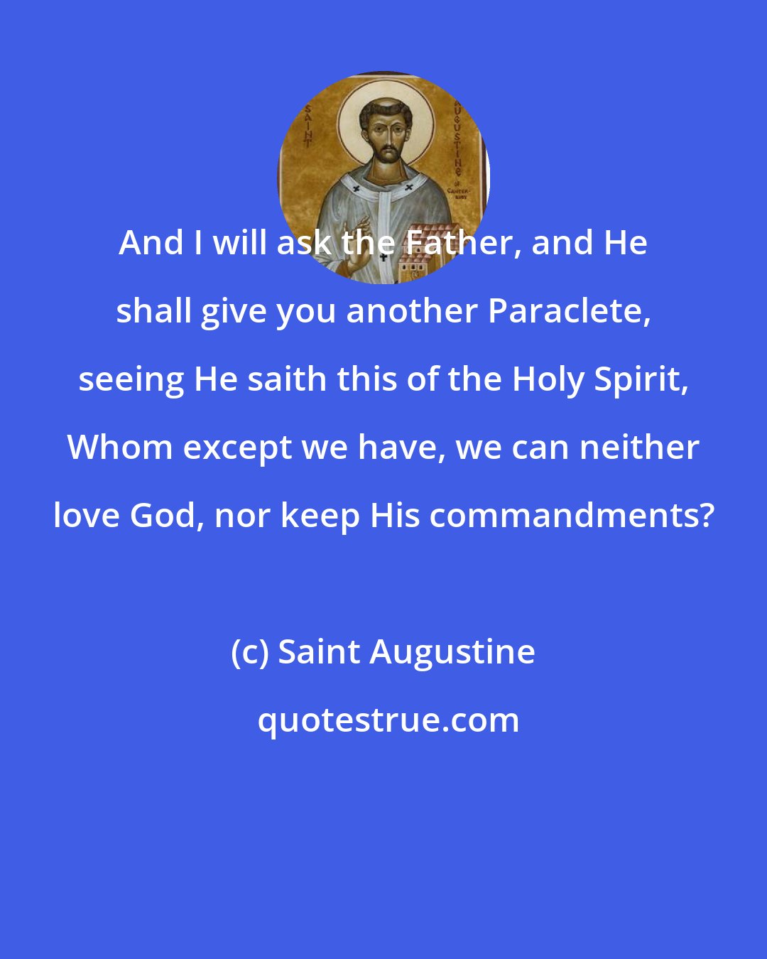 Saint Augustine: And I will ask the Father, and He shall give you another Paraclete, seeing He saith this of the Holy Spirit, Whom except we have, we can neither love God, nor keep His commandments?